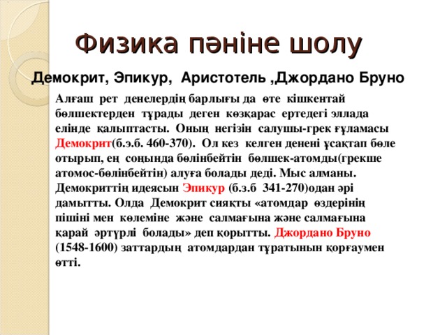 Физика пәніне шолу Демокрит, Эпикур, Аристотель ,Джордано Бруно Алғаш рет денелердің барлығы да өте кішкентай бөлшектерден тұрады деген көзқарас ертедегі эллада елінде қалыптасты. Оның негізін салушы-грек ғұламасы Демокрит (б.э.б. 460-370). Ол кез келген денені ұсақтап бөле отырып, ең соңында бөлінбейтін бөлшек-атомды(грекше атомос-бөлінбейтін) алуға болады деді. Мыс алманы. Демокриттің идеясын Эпикур (б.з.б 341-270)одан әрі дамытты. Олда Демокрит сияқты «атомдар өздерінің пішіні мен көлеміне және салмағына және салмағына қарай әртүрлі болады» деп қорытты. Джордано Бруно (1548-1600) заттардың атомдардан тұратынын қорғаумен өтті. 