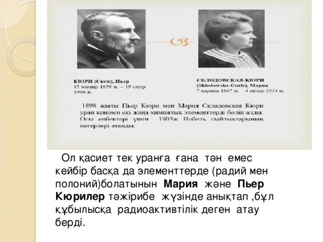  Ол қасиет тек уранға ғана тән емес кейбір басқа да элементтерде (радий мен полоний)болатынын Мария және Пьер  Кюрилер тәжірибе жүзінде анықтап ,бұл құбылысқа радиоактивтілік деген атау берді.   
