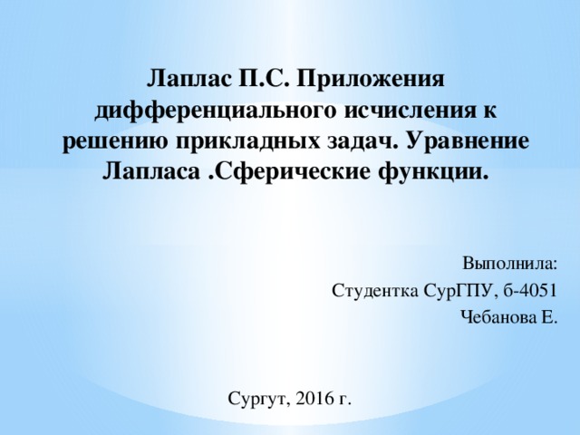 Лаплас П.С. Приложения дифференциального исчисления к решению прикладных задач. Уравнение Лапласа .Сферические функции. Выполнила: Студентка СурГПУ, б-4051 Чебанова Е. Сургут, 2016 г. 