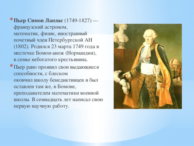 Пьер Симон Лаплас  (1749-1827) — французский астроном, математик, физик, иностранный почетный член Петербургской АН (1802). Родился 23 марта 1749 года в местечке Бомон-анож (Нормандия), в семье небогатого крестьянина.  Пьер рано проявил свои выдающиеся способности, с блеском окончил школу бенедиктинцев и был оставлен там же, в Бомоне, преподавателем математики военной школы. В семнадцать лет написал свою первую научную работу. 