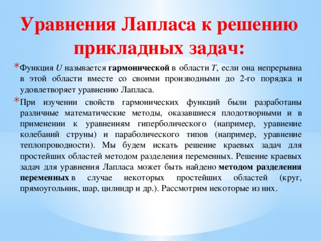 Уравнения Лапласа к решению прикладных задач: Функция  U  называется  гармонической  в области  T , если она непрерывна в этой области вместе со своими производными до 2-го порядка и удовлетворяет уравнению Лапласа. При изучении свойств гармонических функций были разработаны различные математические методы, оказавшиеся плодотворными и в применении к уравнениям гиперболического (например, уравнение колебаний струны) и параболического типов (например, уравнение теплопроводности). Мы будем искать решение краевых задач для простейших областей методом разделения переменных. Решение краевых задач для уравнения Лапласа может быть найдено  методом разделения переменных  в случае некоторых простейших областей (круг, прямоугольник, шар, цилиндр и др.). Рассмотрим некоторые из них. 
