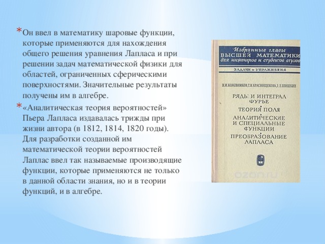 Он ввел в математику шаровые функции, которые применяются для нахождения общего решения уравнения Лапласа и при решении задач математической физики для областей, ограниченных сферическими поверхностями. Значительные результаты получены им в алгебре. «Аналитическая теория вероятностей» Пьера Лапласа издавалась трижды при жизни автора (в 1812, 1814, 1820 годы). Для разработки созданной им математической теории вероятностей Лаплас ввел так называемые производящие функции, которые применяются не только в данной области знания, но и в теории функций, и в алгебре.  
