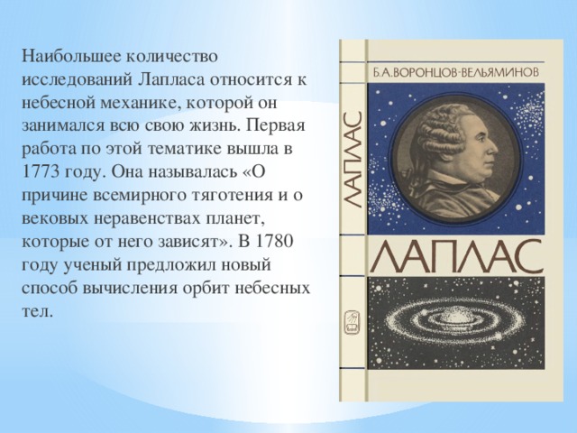 Наибольшее количество исследований Лапласа относится к небесной механике, которой он занимался всю свою жизнь. Первая работа по этой тематике вышла в 1773 году. Она называлась «О причине всемирного тяготения и о вековых неравенствах планет, которые от него зависят». В 1780 году ученый предложил новый способ вычисления орбит небесных тел. 