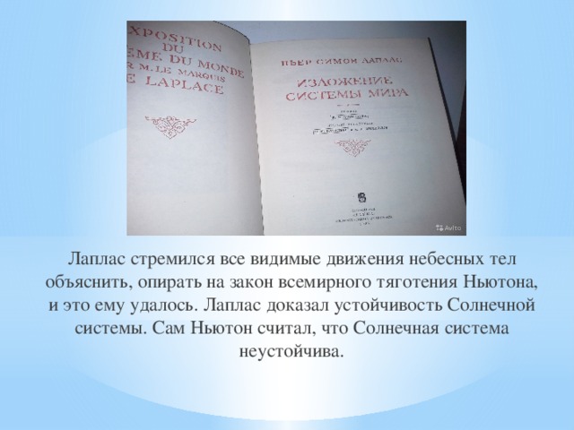 Лаплас стремился все видимые движения небесных тел объяснить, опирать на закон всемирного тяготения Ньютона, и это ему удалось. Лаплас доказал устойчивость Солнечной системы. Сам Ньютон считал, что Солнечная система неустойчива. 