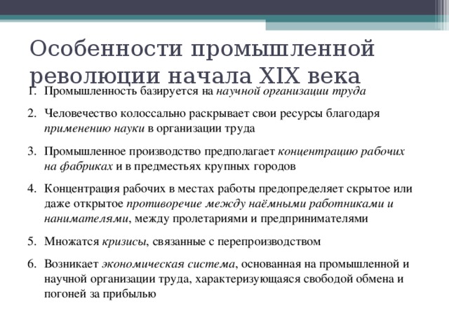 Особенности промышленной революции начала XIX века Промышленность базируется на научной организации труда Человечество колоссально раскрывает свои ресурсы благодаря применению науки в организации труда Промышленное производство предполагает концентрацию рабочих на фабриках и в предместьях крупных городов Концентрация рабочих в местах работы предопределяет скрытое или даже открытое противоречие между наёмными работниками и нанимателями , между пролетариями и предпринимателями Множатся кризисы , связанные с перепроизводством Возникает экономическая система , основанная на промышленной и научной организации труда, характеризующаяся свободой обмена и погоней за прибылью 