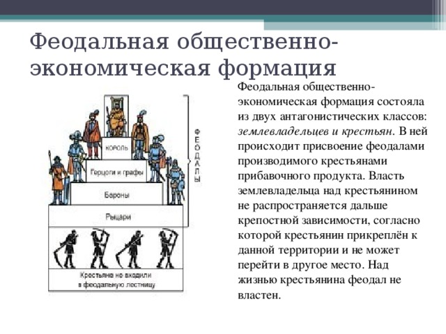 Феодальная общественно-экономическая формация Феодальная общественно-экономическая формация состояла из двух антагонистических классов: землевладельцев и крестьян . В ней происходит присвоение феодалами производимого крестьянами прибавочного продукта. Власть землевладельца над крестьянином не распространяется дальше крепостной зависимости, согласно которой крестьянин прикреплён к данной территории и не может перейти в другое место. Над жизнью крестьянина феодал не властен. 