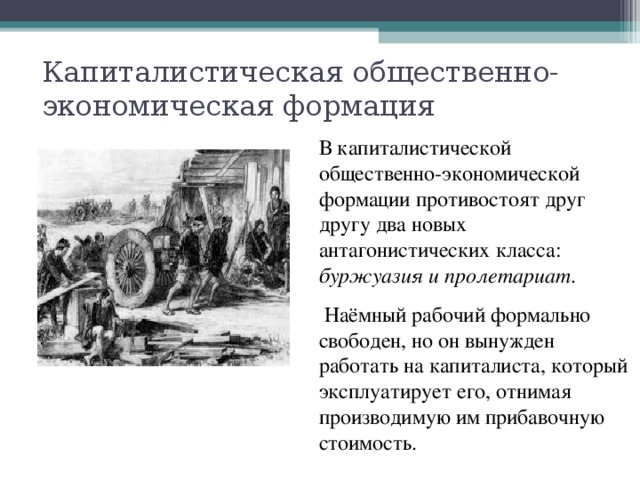 Капиталистическая общественно-экономическая формация В капиталистической общественно-экономической формации противостоят друг другу два новых антагонистических класса: буржуазия и пролетариат .  Наёмный рабочий формально свободен, но он вынужден работать на капиталиста, который эксплуатирует его, отнимая производимую им прибавочную стоимость. 