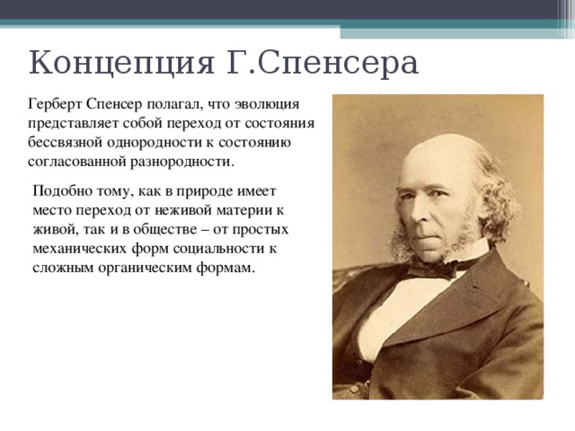 Концепция Г.Спенсера Герберт Спенсер полагал, что эволюция представляет собой переход от состояния бессвязной однородности к состоянию согласованной разнородности. Подобно тому, как в природе имеет место переход от неживой материи к живой, так и в обществе – от простых механических форм социальности к сложным органическим формам. 