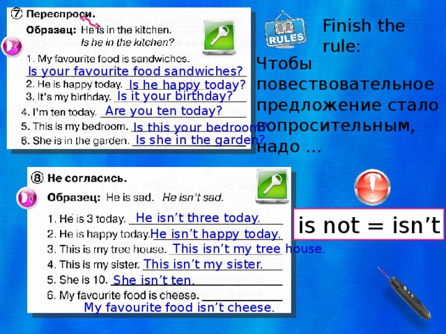 Finish the rule: Чтобы повествовательное предложение стало вопросительным, надо … Is your favourite food sandwiches? Is he happy today? Is it your birthday? Are you ten today? Is this your bedroom? Is she in the garden? He isn’t three today. is not = isn’t He isn’t happy today. This isn’t my tree house. This isn’t my sister. She isn’t ten. My favourite food isn’t cheese. 