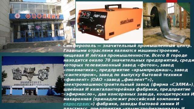 Симферополь — значительный промышленный центр. Главными отраслями являются машиностроение, пищевая И лёгкая промышленности. Всего В городе находится около 70 значительных предприятий, среди которых телевизионный завод «фотон», завод «пневматика», предприятие «крымпродмаш», завод «сантехпром», завод по выпуску бытовой техники «фиолент» (ОАО «завод „фиолент“»), электромашиностроительный завод (фирма «СЭЛМА»), швейная И кожгалантерейная фабрики, предприятие «эфирмасло», два консервных завода, кондитерская И макаронная (принадлежит российской компании « евросервис ») фабрики, заводы бытовой химии И пластмасс, предприятия «крымстройматериалы» И «крымнерудпром». 