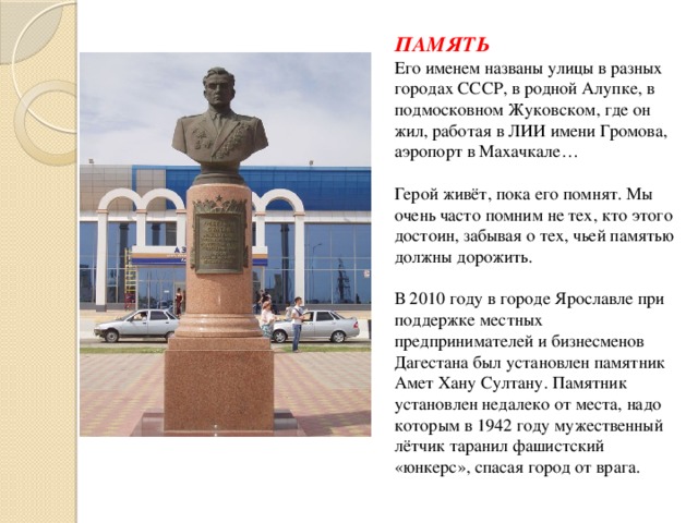 ПАМЯТЬ  Его именем названы улицы в разных городах СССР, в родной Алупке, в подмосковном Жуковском, где он жил, работая в ЛИИ имени Громова, аэропорт в Махачкале…   Герой живёт, пока его помнят. Мы очень часто помним не тех, кто этого достоин, забывая о тех, чьей памятью должны дорожить.   В 2010 году в городе Ярославле при поддержке местных предпринимателей и бизнесменов Дагестана был установлен памятник Амет Хану Султану. Памятник установлен недалеко от места, надо которым в 1942 году мужественный лётчик таранил фашистский «юнкерс», спасая город от врага. 