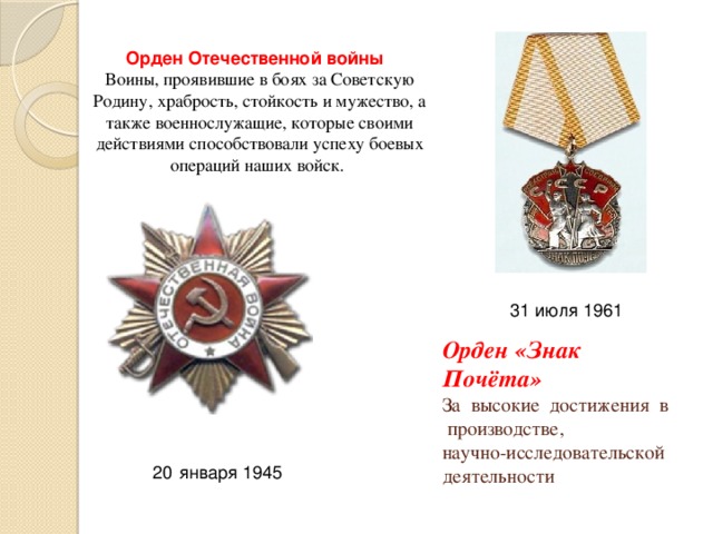 Орден Отечественной войны Воины, проявившие в боях за Советскую Родину, храбрость, стойкость и мужество, а также военнослужащие, которые своими действиями способствовали успеху боевых операций наших войск. 31 июля 1961 Орден «Знак Почёта»    За высокие достижения в производстве,  научно-исследовательской деятельности января 1945 
