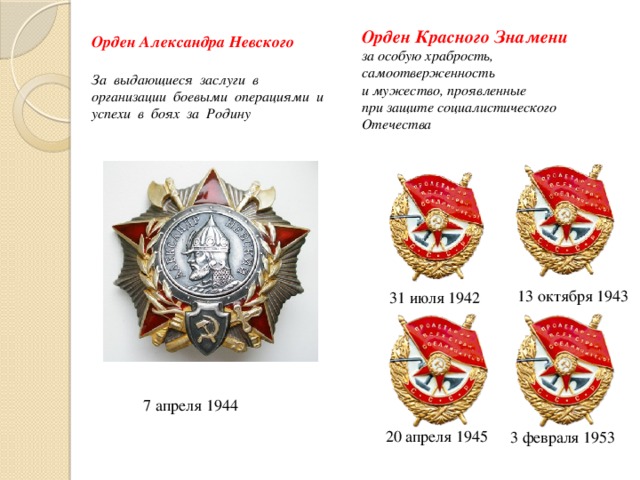 Орден Красного Знамени   за особую храбрость, самоотверженность  и мужество, проявленные  при защите социалистического Отечества Орден Александра Невского За выдающиеся заслуги в организации боевыми операциями и успехи в боях за Родину  13 октября 1943   31 июля 1942 7 апреля 1944   20 апреля 1945   3 февраля 1953 