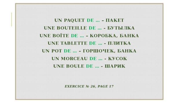  un paquet de … – пакет  une bouteille de … - бутылка  une boîte de … – коробка, банка  une tablette de … - плитка  un pot de … – горшочек, банка  un morceau de … - кусок  une boule de … - шарик    Exercice № 26, page 17   