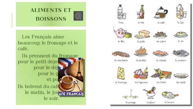 Aliments et boissons  Les Français aime beaucoup le fromage et le café.  Ils prennent du fromage pour le petit déjeuner, pour le déjeuner, pour le goûter et pour le dîner. Ils boivent du café le matin, le jour, le soir. 