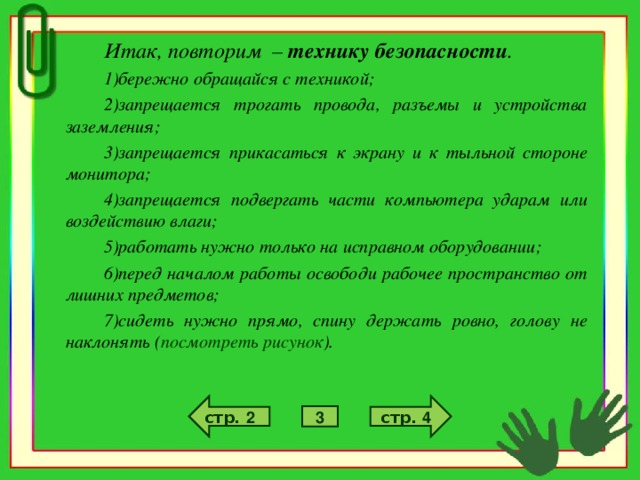 Итак, повторим – технику безопасности . бережно обращайся с техникой; запрещается трогать провода, разъемы и устройства заземления; запрещается прикасаться к экрану и к тыльной стороне монитора; запрещается подвергать части компьютера ударам или воздействию влаги; работать нужно только на исправном оборудовании; перед началом работы освободи рабочее пространство от лишних предметов; сидеть нужно прямо, спину держать ровно, голову не наклонять ( посмотреть рисунок ). стр. 4 стр. 2 3