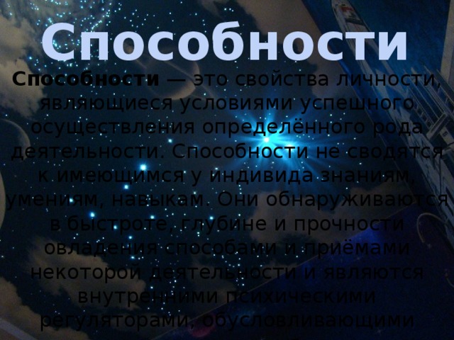Способности Способности  — это свойства личности, являющиеся условиями успешного осуществления определённого рода деятельности. Способности не сводятся к имеющимся у индивида знаниям, умениям, навыкам. Они обнаруживаются в быстроте, глубине и прочности овладения способами и приёмами некоторой деятельности и являются внутренними психическими регуляторами, обусловливающими возможность их приобретения . 