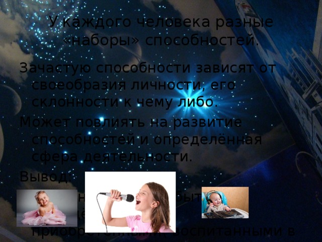 У каждого человека разные «наборы» способностей. Зачастую способности зависят от своеобразия личности, его склонности к чему либо. Может повлиять на развитие способностей и определённая сфера деятельности. Вывод:  Способности могут быть врождёнными и приобретёнными( воспитанными в себе) 