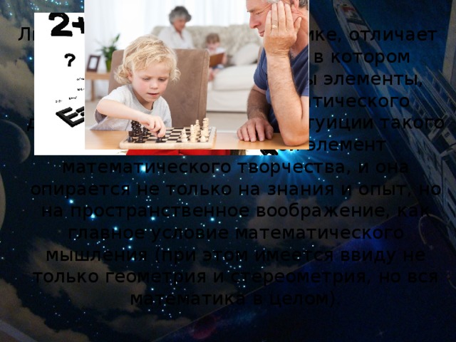 Людей, способных к математике, отличает умение уловить порядок, в котором должны быть расположены элементы, необходимые для математического доказательства. Наличие интуиции такого рода — есть основной элемент математического творчества, и она опирается не только на знания и опыт, но на пространственное воображение, как главное условие математического мышления (при этом имеется ввиду не только геометрия и стереометрия, но вся математика в целом). 