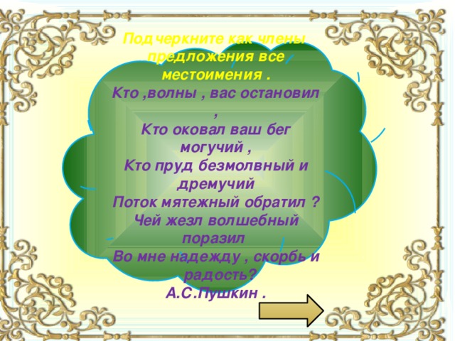  Подчеркните как члены предложения все местоимения . Кто ,волны , вас остановил , Кто оковал ваш бег могучий , Кто пруд безмолвный и дремучий Поток мятежный обратил ? Чей жезл волшебный поразил Во мне надежду , скорбь и радость? А.С.Пушкин .  