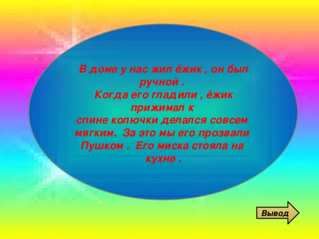  В доме у нас жил ёжик , он был ручной . Когда его гладили , ёжик прижимал к спине колючки делался совсем мягким. За это мы его прозвали Пушком . Его миска стояла на кухне .  Вывод 