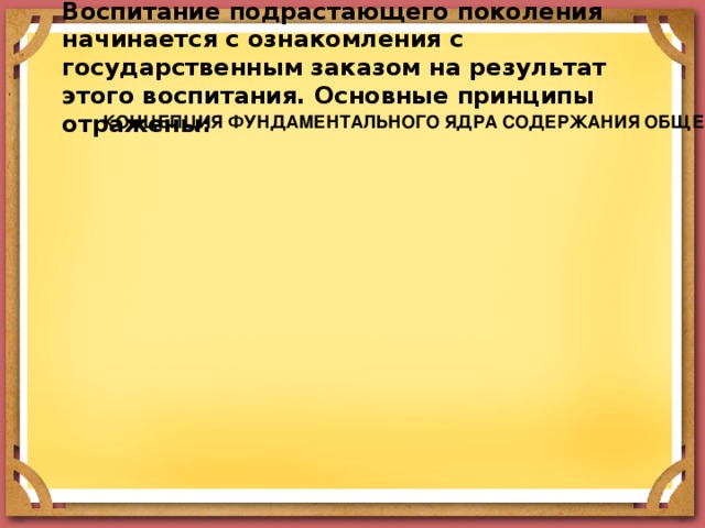 Воспитание подрастающего поколения начинается с ознакомления с государственным заказом на результат этого воспитания. Основные принципы отражены: КОНЦЕПЦИЯ ФУНДАМЕНТАЛЬНОГО ЯДРА СОДЕРЖАНИЯ ОБЩЕГО ОБРАЗОВАНИЯ КОНЦЕПЦИЯ ФУНДАМЕНТАЛЬНОГО ЯДРА СОДЕРЖАНИЯ ОБЩЕГО ОБРАЗОВАНИЯ КОНЦЕПЦИЯ ФУНДАМЕНТАЛЬНОГО ЯДРА СОДЕРЖАНИЯ ОБЩЕГО ОБРАЗОВАНИЯ ЗАКОН ОБ ОБРАЗОВАНИИ РФ ЗАКОН ОБ ОБРАЗОВАНИИ РФ ЗАКОН ОБ ОБРАЗОВАНИИ РФ ФЕДЕРАЛЬНЫЙ ГОСУДАРСТВЕННЫЙ ОБРАЗОВАТЕЛЬНЫЙ СТАНДАРТ ФЕДЕРАЛЬНЫЙ ГОСУДАРСТВЕННЫЙ ОБРАЗОВАТЕЛЬНЫЙ СТАНДАРТ ФЕДЕРАЛЬНЫЙ ГОСУДАРСТВЕННЫЙ ОБРАЗОВАТЕЛЬНЫЙ СТАНДАРТ ФЕДЕРАЛЬНЫЙ ГОСУДАРСТВЕННЫЙ ОБРАЗОВАТЕЛЬНЫЙ СТАНДАРТ 