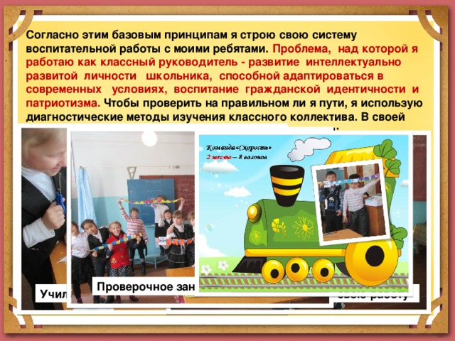 Согласно этим базовым принципам я строю свою систему воспитательной работы с моими ребятами.  Проблема, над которой я работаю как классный руководитель - развитие интеллектуально развитой личности школьника, способной адаптироваться в современных условиях, воспитание гражданской идентичности и патриотизма. Чтобы проверить на правильном ли я пути, я использую диагностические методы изучения классного коллектива. В своей работе я использую такие педагогические технологии: ТЕХНОЛОГИЯ ПРОЕКТНОГО ОБУЧЕНИЯ Во внеурочной деятельности я веду кружок проектной деятельности «Знатоки», на котором я формирую и развиваю у детей умение планировать свою деятельность и осуществлять её в соответствии с составленным планом. Проверочное занятие Учились планировать Учились презентовать свою работу 