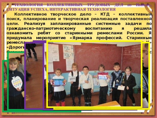 ТЕХНОЛОГИЯ КОЛЛЕКТИВНЫХ ТРУДОВЫХ ДЕЛ по Иванову, СИТУАЦИЯ УСПЕХА, ИНТЕРАКТИВНАЯ ТЕХНОЛОГИЯ Коллективное творческое дело – КТД – коллективный поиск, планирование и творческая реализация поставленной цели. Реализуя запланированные системные задачи по гражданско-патриотическому воспитанию я решила ознакомить ребят со старинными ремеслами России. Я придумала мероприятие «Ярмарка профессий. Старинные ремесла» на основе видеороликов от телеканала «Россия К» «Дороги старых мастеров». Форма работы – групповая. Освоили технологии плетения, лоскутного шитья, работы с деревом. 