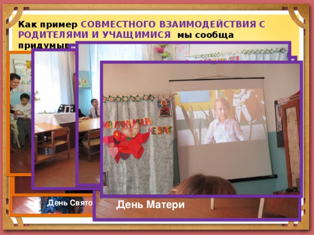 Как пример СОВМЕСТНОГО  ВЗАИМОДЕЙСТВИЯ С РОДИТЕЛЯМИ И УЧАЩИМИСЯ мы сообща придумываем коллективные праздники. Большую часть идей генерируют сами ребята, а я уже оформляю их в проекты. Оригинально прошел праздник, посвященный дню Святого Николая, на котором дети выступали с подготовленными номерами вместе с родителями. Праздник День Матери прошел в торжественной и в тоже время теплой, душевной обстановке. Были использованы разные формы выступлений ребят для родителей. Такие мероприятия очень нравятся родителям. День Святого Николая День Матери 