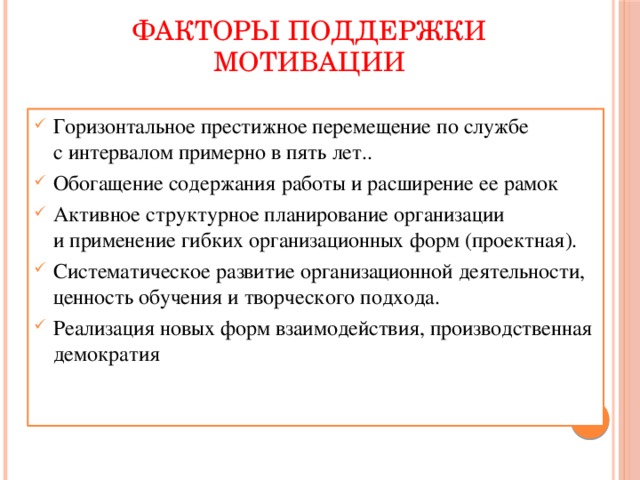 ФАКТОРЫ ПОДДЕРЖКИ МОТИВАЦИИ Горизонтальное престижное перемещение по службе с интервалом примерно в пять лет.. Обогащение содержания работы и расширение ее рамок Активное структурное планирование организации и применение гибких организационных форм (проектная). Систематическое развитие организационной деятельности, ценность обучения и творческого подхода. Реализация новых форм взаимодействия, производственная демократия 