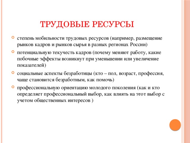 ТРУДОВЫЕ РЕСУРСЫ степень мобильности трудовых ресурсов (например, размещение рынков кадров и рынков сырья в разных регионах России) потенциальную текучесть кадров (почему меняют работу, какие побочные эффекты возникнут при уменьшении или увеличение показателей) социальные аспекты безработицы (кто – пол, возраст, профессия, чаще становится безработным, как помочь) профессиональную ориентацию молодого поколения (как и кто определяет профессиональный выбор, как влиять на этот выбор с учетом общественных интересов ) 