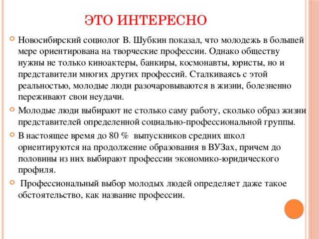 ЭТО ИНТЕРЕСНО Новосибирский социолог В. Шубкин показал, что молодежь в большей мере ориентирована на творческие профессии. Однако обществу нужны не только киноактеры, банкиры, космонавты, юристы, но и представители многих других профессий. Сталкиваясь с этой реальностью, молодые люди разочаровываются в жизни, болезненно переживают свои неудачи. Молодые люди выбирают не столько саму работу, сколько образ жизни представителей определенной социально-профессиональной группы. В настоящее время до 80 % выпускников средних школ ориентируются на продолжение образования в ВУЗах, причем до половины из них выбирают профессии экономико-юридического профиля.  Профессиональный выбор молодых людей определяет даже такое обстоятельство, как название профессии.    