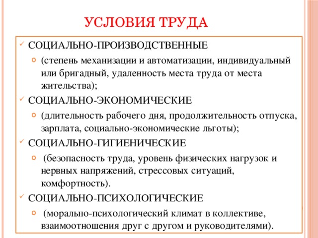УСЛОВИЯ ТРУДА СОЦИАЛЬНО-ПРОИЗВОДСТВЕННЫЕ (степень механизации и автоматизации, индивидуальный или бригадный, удаленность места труда от места жительства); (степень механизации и автоматизации, индивидуальный или бригадный, удаленность места труда от места жительства); СОЦИАЛЬНО-ЭКОНОМИЧЕСКИЕ (длительность рабочего дня, продолжительность отпуска, зарплата, социально-экономические льготы); (длительность рабочего дня, продолжительность отпуска, зарплата, социально-экономические льготы); СОЦИАЛЬНО-ГИГИЕНИЧЕСКИЕ  (безопасность труда, уровень физических нагрузок и нервных напряжений, стрессовых ситуаций, комфортность).  (безопасность труда, уровень физических нагрузок и нервных напряжений, стрессовых ситуаций, комфортность). СОЦИАЛЬНО-ПСИХОЛОГИЧЕСКИЕ  (морально-психологический климат в коллективе, взаимоотношения друг с другом и руководителями).  (морально-психологический климат в коллективе, взаимоотношения друг с другом и руководителями). 