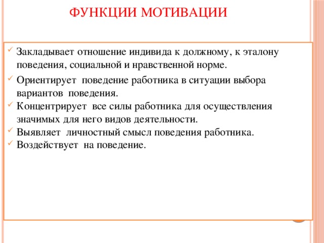 ФУНКЦИИ МОТИВАЦИИ   Закладывает отношение индивида к должному, к эталону поведения, социальной и нравственной норме. Ориентирует поведение работника в ситуации выбора вариантов поведения. Концентрирует все силы работника для осуществления значимых для него видов деятельности. Выявляет личностный смысл поведения работника. Воздействует на поведение. 
