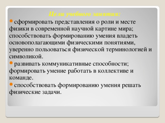  Цели учебного занятия: сформировать представления о роли и месте физики в современной научной картине мира; способствовать формированию умения владеть основополагающими физическими понятиями, уверенно пользоваться физической терминологией и символикой. развивать коммуникативные способности; формировать умение работать в коллективе и команде. способствовать формированию умения решать физические задачи. 