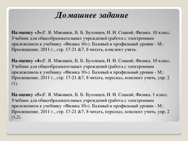              Домашнее задание  На оценку «3»: Г. Я. Мякишев, Б. Б. Буховцев, Н. Н. Соцкий, Физика. 10 класс. Учебник для общеобразовательных учреждений (работа с электронным приложением к учебнику «Физика 10»). Базовый и профильный уровни - М.: Просвещение, 2011 г., стр. 17-21 &7, 8 читать, конспект учить.   На оценку «4»: Г. Я. Мякишев, Б. Б. Буховцев, Н. Н. Соцкий, Физика. 10 класс. Учебник для общеобразовательных учреждений (работа с электронным приложением к учебнику «Физика 10»). Базовый и профильный уровни - М.: Просвещение, 2011 г., стр. 17-21 &7, 8 читать, пересказ, конспект учить, упр. 2 (1).   На оценку «5»: Г. Я. Мякишев, Б. Б. Буховцев, Н. Н. Соцкий, Физика. 1 класс. Учебник для общеобразовательных учреждений (работа с электронным приложением к учебнику «Физика 10»). Базовый и профильный уровни - М.: Просвещение, 2011 г., стр. 17-21 &7, 8 читать, пересказ, конспект учить, упр. 2 (1,2). 