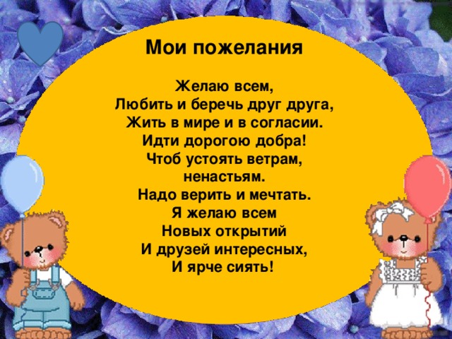 Мои пожелания  Желаю всем, Любить и беречь друг друга, Жить в мире и в согласии. Идти дорогою добра! Чтоб устоять ветрам, ненастьям. Надо верить и мечтать. Я желаю всем Новых открытий И друзей интересных, И ярче сиять!  