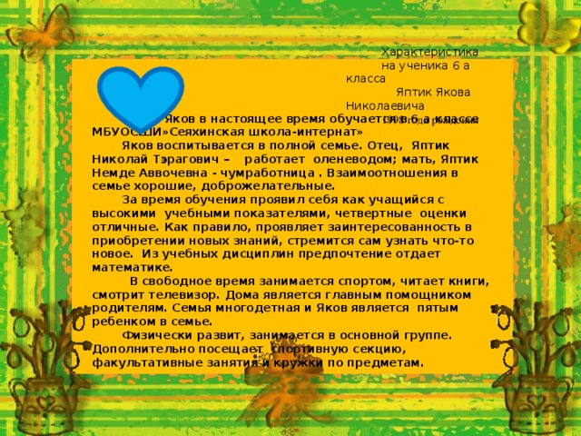 Характеристика на ученика 6 а класса  Яптик Якова Николаевича 1998 года рождения  Яптик Яков в настоящее время обучается в 6 а классе МБУОСШИ»Сеяхинская школа-интернат»  Яков воспитывается в полной семье. Отец, Яптик Николай Тэрагович – работает оленеводом ; мать, Яптик Немде Аввочевна - чумработница . Взаимоотношения в семье хорошие, доброжелательные. За время обучения проявил себя как учащийся с высокими учебными показателями, четвертные оценки отличные. Как правило, проявляет заинтересованность в приобретении новых знаний, стремится сам узнать что-то новое. Из учебных дисциплин предпочтение отдает математике.  В свободное время занимается спортом, читает книги, смотрит телевизор. Дома является главным помощником родителям. Семья многодетная и Яков является пятым ребенком в семье. Физически развит, занимается в основной группе. Дополнительно посещает спортивную секцию, факультативные занятия и кружки по предметам. 