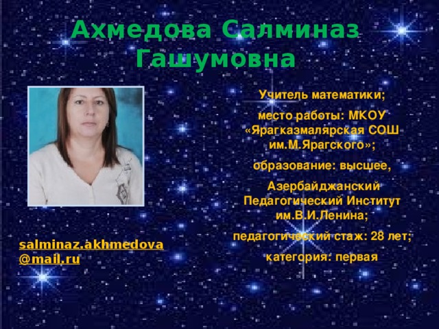 Ахмедова Салминаз Гашумовна Учитель математики; место работы: МКОУ «Ярагказмалярская СОШ им.М.Ярагского»; образование: высшее,  Азербайджанский Педагогический Институт им.В.И.Ленина; педагогический стаж: 28 лет; категория: первая salminaz.akhmedova@mail.ru 