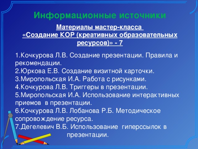 Информационные источники Материалы мастер-класса «Создание КОР (креативных образовательных ресурсов)» - 7 1.Кочкурова Л.В. Создание презентации. Правила и рекомендации. 2.Юркова Е.В. Создание визитной карточки. 3.Миропольская И.А. Работа с рисунками. 4.Кочкурова Л.В. Триггеры в презентации. 5.Миропольская И.А. Использование интерактивных приемов в презентации. 6.Кочкурова Л.В. Лобанова Р.Б. Методическое сопровождение ресурса. 7.Дегелевич В.Б. Использование гиперссылок в  презентации. 