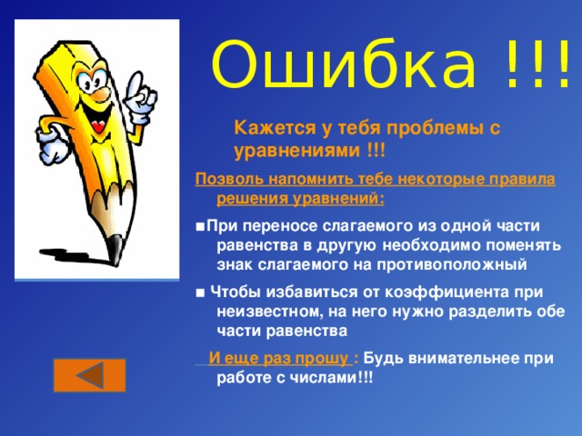 Ошибка !!! Кажется у тебя проблемы с уравнениями !!! Позволь напомнить тебе некоторые правила решения уравнений: ▪ При переносе слагаемого из одной части равенства в другую необходимо поменять знак слагаемого на противоположный ▪ Чтобы избавиться от коэффициента при неизвестном, на него нужно разделить обе части равенства  И еще раз прошу : Будь внимательнее при работе с числами!!! 