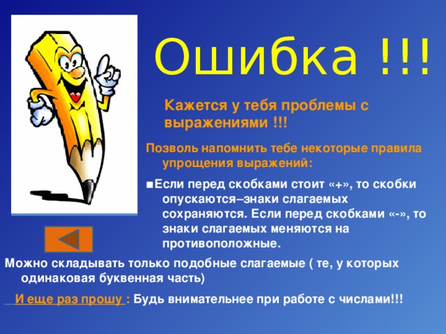 Ошибка !!! Кажется у тебя проблемы с выражениями !!! Позволь напомнить тебе некоторые правила упрощения выражений: ▪ Если перед скобками стоит «+», то скобки опускаются–знаки слагаемых сохраняются. Если перед скобками «-», то знаки слагаемых меняются на противоположные. Можно складывать только подобные слагаемые ( те, у которых одинаковая буквенная часть)  И еще раз прошу : Будь внимательнее при работе с числами!!! 