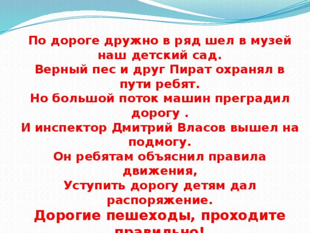 По дороге дружно в ряд шел в музей наш детский сад. Верный пес и друг Пират охранял в пути ребят. Но большой поток машин преградил дорогу . И инспектор Дмитрий Власов вышел на подмогу. Он ребятам объяснил правила движения, Уступить дорогу детям дал распоряжение. Дорогие пешеходы, проходите правильно! Лишь по «зебре» - переходу, это чтобы знали вы!!! 