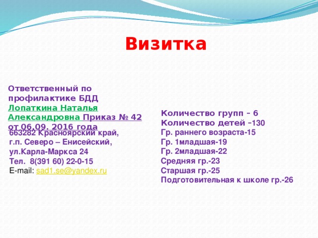 Визитка Ответственный по профилактике БДД Лопаткина Наталья Александровна Приказ № 42 от 06.09. 2016 года Количество групп – 6 Количество детей – 130 Гр. раннего возраста-15 Гр. 1младшая-19 Гр. 2младшая-22 Средняя гр.-23 Старшая гр.-25 Подготовительная к школе гр.-26  663282 Красноярский край,  г.п. Северо – Енисейский, ул.Карла-Маркса 24 Тел. 8(391 60) 22-0-15 E-mail: sad1.se@yandex.ru 
