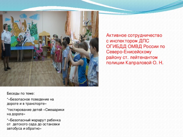 Активное сотрудничество с инспектором ДПС ОГИБДД ОМВД России по Северо-Енисейскому району ст. лейтенантом полиции Капраловой О. Н. Беседы по теме: *«Безопасное поведение на дороге и в транспорте» *тестирование детей «Смешарики на дороге» *«Безопасный маршрут ребенка от детского сада до остановки автобуса и обратно» 