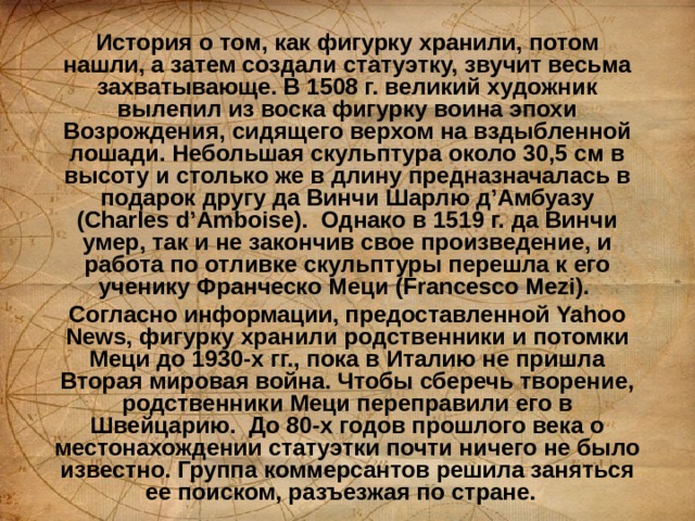 История о том, как фигурку хранили, потом нашли, а затем создали статуэтку, звучит весьма захватывающе. В 1508 г. великий художник вылепил из воска фигурку воина эпохи Возрождения, сидящего верхом на вздыбленной лошади. Небольшая скульптура около 30,5 см в высоту и столько же в длину предназначалась в подарок другу да Винчи Шарлю д’Амбуазу (Charles d’Amboise).  Однако в 1519 г. да Винчи умер, так и не закончив свое произведение, и работа по отливке скульптуры перешла к его ученику Франческо Меци (Francesco Mezi).  Согласно информации, предоставленной Yahoo News, фигурку хранили родственники и потомки Меци до 1930-х гг., пока в Италию не пришла Вторая мировая война. Чтобы сберечь творение, родственники Меци переправили его в Швейцарию.  До 80-х годов прошлого века о местонахождении статуэтки почти ничего не было известно. Группа коммерсантов решила заняться ее поиском, разъезжая по стране.   
