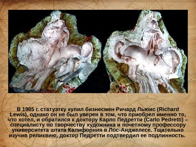 В 1985 г. статуэтку купил бизнесмен Ричард Льюис (Richard Lewis), однако он не был уверен в том, что приобрел именно то, что хотел, и обратился к доктору Карло Педретти (Carlo Pedretti) – специалисту по творчеству художника и почетному профессору университета штата Калифорния в Лос-Анджелесе. Тщательно изучив реликвию, доктор Педретти подтвердил ее подлинность.   