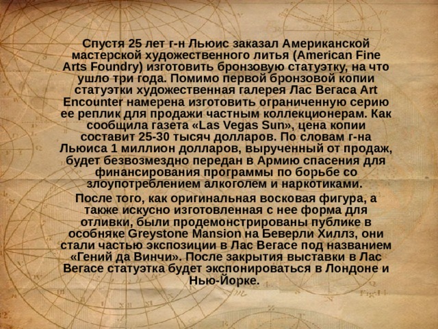 Спустя 25 лет г-н Льюис заказал Американской мастерской художественного литья (American Fine Arts Foundry) изготовить бронзовую статуэтку, на что ушло три года. Помимо первой бронзовой копии статуэтки художественная галерея Лас Вегаса Art Encounter намерена изготовить ограниченную серию ее реплик для продажи частным коллекционерам. Как сообщила газета «Las Vegas Sun», цена копии составит 25-30 тысяч долларов. По словам г-на Льюиса 1 миллион долларов, вырученный от продаж, будет безвозмездно передан в Армию спасения для финансирования программы по борьбе со злоупотреблением алкоголем и наркотиками.  После того, как оригинальная восковая фигура, а также искусно изготовленная с нее форма для отливки, были продемонстрированы публике в особняке Greystone Mansion на Беверли Хиллз, они стали частью экспозиции в Лас Вегасе под названием «Гений да Винчи». После закрытия выставки в Лас Вегасе статуэтка будет экспонироваться в Лондоне и Нью-Йорке.  