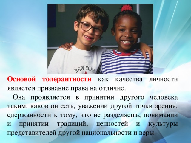 Основой толерантности как качества личности является признание права на отличие.  Она проявляется в принятии другого человека таким, каков он есть, уважении другой точки зрения, сдержанности к тому, что не разделяешь, понимании и принятии традиций, ценностей и культуры представителей другой национальности и веры. 
