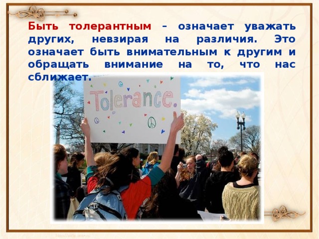 Быть толерантным – означает уважать других, невзирая на различия. Это означает быть внимательным к другим и обращать внимание на то, что нас сближает. 